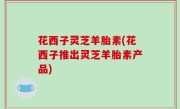 花西子灵芝羊胎素(花西子推出灵芝羊胎素产品)