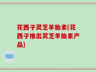 花西子灵芝羊胎素(花西子推出灵芝羊胎素产品)