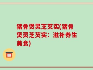 猪骨煲灵芝芡实(猪骨煲灵芝芡实：滋补养生美食)
