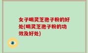 女子喝灵芝孢子粉的好处(喝灵芝孢子粉的功效及好处)