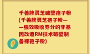 千善牌灵芝破壁孢子粉(千善牌灵芝孢子粉——强效吸收养分的非基因改造RM技术破壁制备裸孢子粉)
