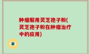 肿瘤服用灵芝孢子粉(灵芝孢子粉在肿瘤治疗中的应用)