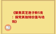《聚焦灵芝孢子粉5克：探究其独特价值与功效》