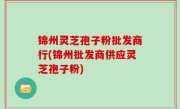 锦州灵芝孢子粉批发商行(锦州批发商供应灵芝孢子粉)