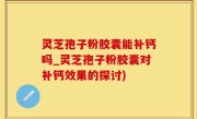 灵芝孢子粉胶囊能补钙吗_灵芝孢子粉胶囊对补钙效果的探讨)