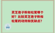灵芝孢子粉和松茸哪个好？比较灵芝孢子粉和松茸的功效和优缺点？