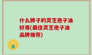 什么牌子的灵芝孢子油好用(最佳灵芝孢子油品牌推荐)