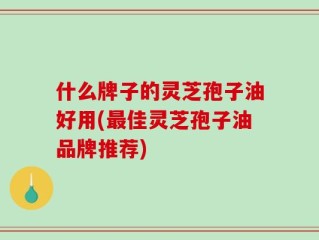 什么牌子的灵芝孢子油好用(最佳灵芝孢子油品牌推荐)