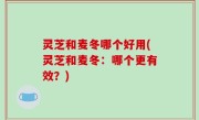 灵芝和麦冬哪个好用(灵芝和麦冬：哪个更有效？)