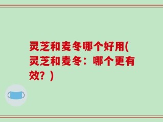 灵芝和麦冬哪个好用(灵芝和麦冬：哪个更有效？)