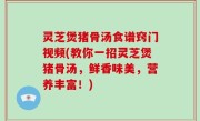 灵芝煲猪骨汤食谱窍门视频(教你一招灵芝煲猪骨汤，鲜香味美，营养丰富！)