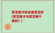 灵芝孢子好还是灵芝好(灵芝孢子与灵芝哪个更好？)