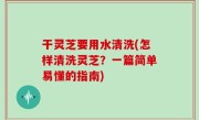干灵芝要用水清洗(怎样清洗灵芝？一篇简单易懂的指南)