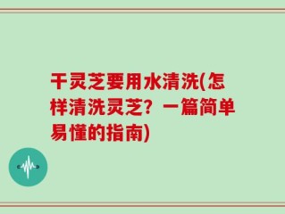 干灵芝要用水清洗(怎样清洗灵芝？一篇简单易懂的指南)
