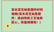 实木灵芝如意摆件好吗视频(实木灵芝如意摆件：挑战传统工艺独具匠心，你值得拥有！)