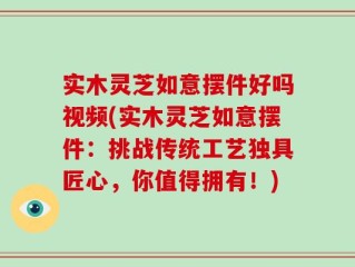 实木灵芝如意摆件好吗视频(实木灵芝如意摆件：挑战传统工艺独具匠心，你值得拥有！)