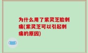 为什么用了紫灵芝脸刺痛(紫灵芝可以引起刺痛的原因)