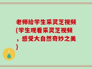 老师给学生采灵芝视频(学生观看采灵芝视频，感受大自然奇妙之美)