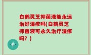 白鹤灵芝抑菌液能永远治好湿疹吗(白鹤灵芝抑菌液可永久治疗湿疹吗？)