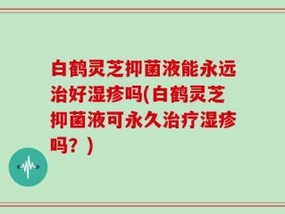 白鹤灵芝抑菌液能永远治好湿疹吗(白鹤灵芝抑菌液可永久治疗湿疹吗？)