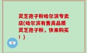 灵芝孢子粉哈尔滨专卖店(哈尔滨有售高品质灵芝孢子粉，快来购买！)