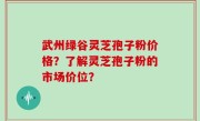 武州绿谷灵芝孢子粉价格？了解灵芝孢子粉的市场价位？