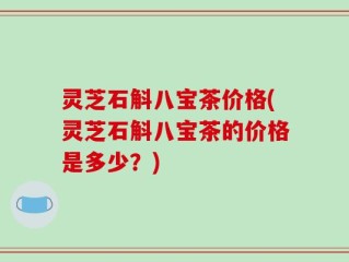 灵芝石斛八宝茶价格(灵芝石斛八宝茶的价格是多少？)