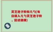 灵芝孢子粉和几勺(每日摄入几勺灵芝孢子粉，促进健康)