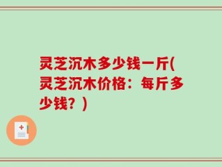 灵芝沉木多少钱一斤(灵芝沉木价格：每斤多少钱？)
