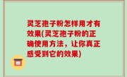 灵芝孢子粉怎样用才有效果(灵芝孢子粉的正确使用方法，让你真正感受到它的效果)