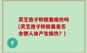 灵芝孢子粉胶囊燥热吗(灵芝孢子粉胶囊是否会使人体产生燥热？)