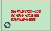 海参可以和灵芝一起煲汤(将海参与灵芝搭配煮汤有益身体健康)