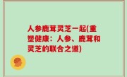 人参鹿茸灵芝一起(重塑健康：人参、鹿茸和灵芝的联合之道)