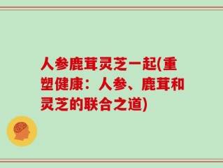 人参鹿茸灵芝一起(重塑健康：人参、鹿茸和灵芝的联合之道)