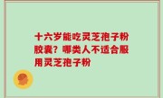 十六岁能吃灵芝孢子粉胶囊？哪类人不适合服用灵芝孢子粉
