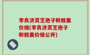 李良济灵芝孢子粉胶囊价格(李良济灵芝孢子粉胶囊价格公开)