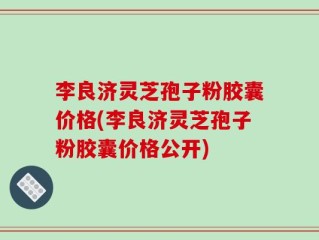 李良济灵芝孢子粉胶囊价格(李良济灵芝孢子粉胶囊价格公开)