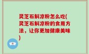灵芝石斛凉粉怎么吃(灵芝石斛凉粉的食用方法，让你更加健康美味)