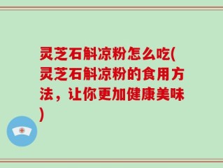 灵芝石斛凉粉怎么吃(灵芝石斛凉粉的食用方法，让你更加健康美味)
