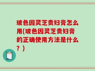 玻色因灵芝贵妇膏怎么用(玻色因灵芝贵妇膏的正确使用方法是什么？)