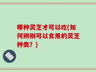 哪种灵芝才可以吃(如何辨别可以食用的灵芝种类？)