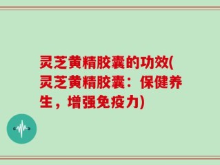 灵芝黄精胶囊的功效(灵芝黄精胶囊：保健养生，增强免疫力)