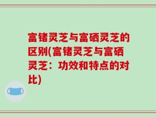 富锗灵芝与富硒灵芝的区别(富锗灵芝与富硒灵芝：功效和特点的对比)