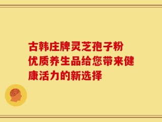 古韩庄牌灵芝孢子粉 优质养生品给您带来健康活力的新选择
