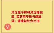 灵芝孢子粉和灵芝螺旋藻_灵芝孢子粉与螺旋藻：健康益处大比拼