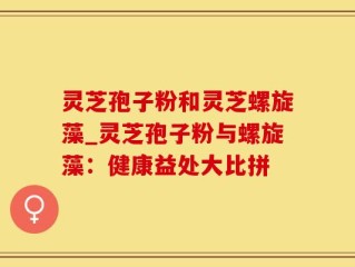灵芝孢子粉和灵芝螺旋藻_灵芝孢子粉与螺旋藻：健康益处大比拼