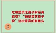 吃破壁灵芝孢子粉亲身感受？“破壁灵芝孢子粉”这玩意真的有用么