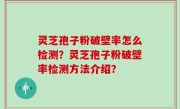 灵芝孢子粉破壁率怎么检测？灵芝孢子粉破壁率检测方法介绍？