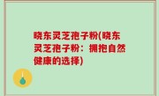 晓东灵芝孢子粉(晓东灵芝孢子粉：拥抱自然健康的选择)