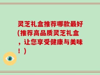 灵芝礼盒推荐哪款最好(推荐高品质灵芝礼盒，让您享受健康与美味！)